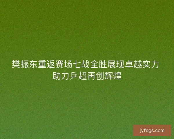 樊振东重返赛场七战全胜展现卓越实力 助力乒超再创辉煌