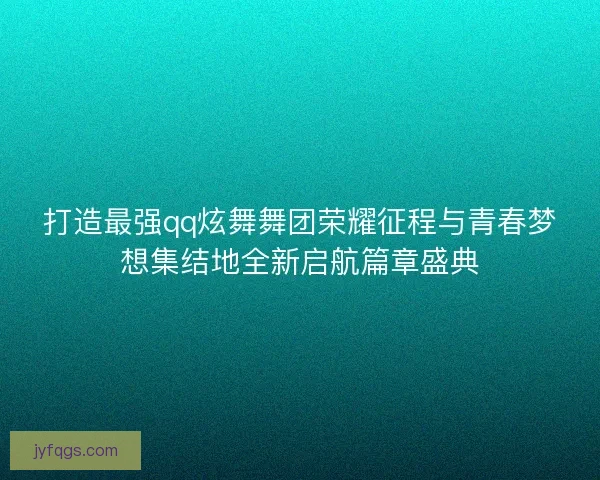 打造最强qq炫舞舞团荣耀征程与青春梦想集结地全新启航篇章盛典