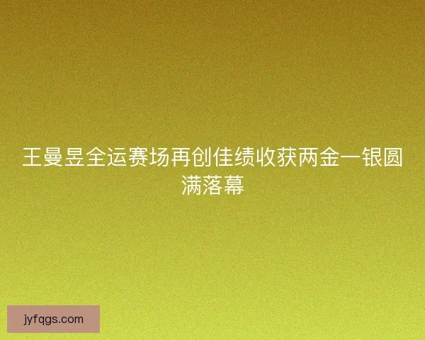 王曼昱全运赛场再创佳绩收获两金一银圆满落幕