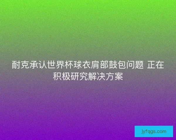 耐克承认世界杯球衣肩部鼓包问题 正在积极研究解决方案