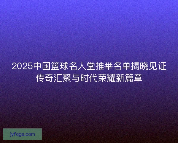 2025中国篮球名人堂推举名单揭晓见证传奇汇聚与时代荣耀新篇章