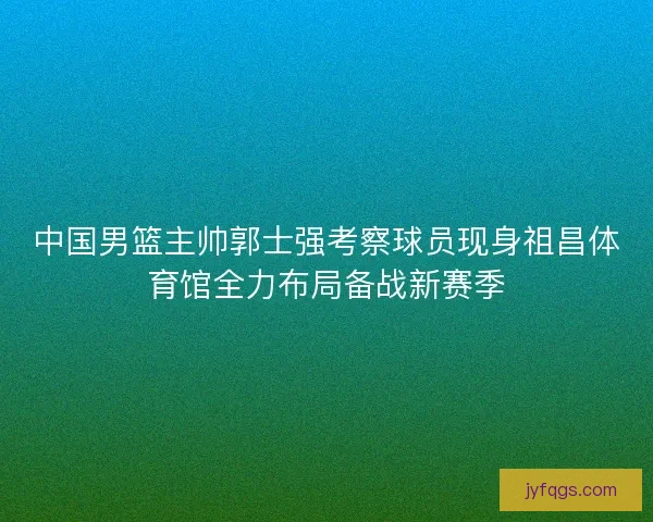 中国男篮主帅郭士强考察球员现身祖昌体育馆全力布局备战新赛季