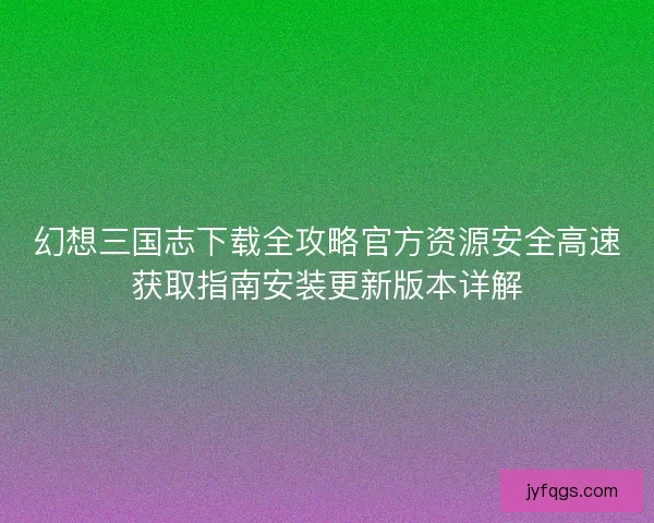 幻想三国志下载全攻略官方资源安全高速获取指南安装更新版本详解