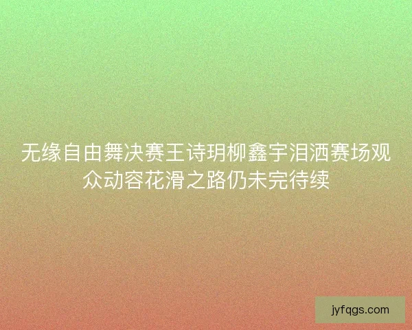 无缘自由舞决赛王诗玥柳鑫宇泪洒赛场观众动容花滑之路仍未完待续