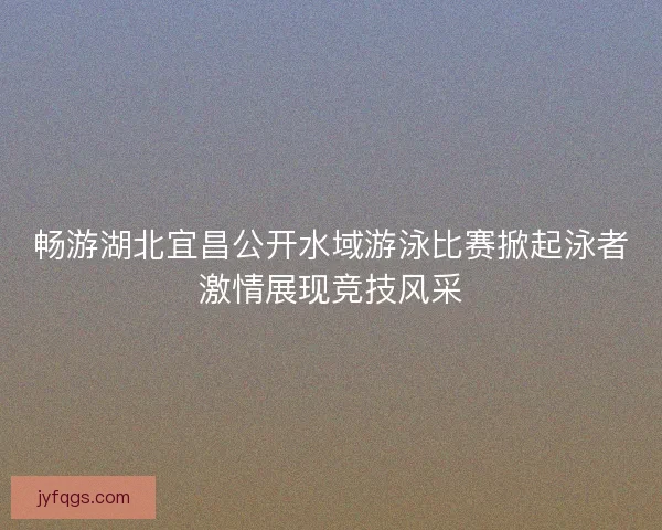 畅游湖北宜昌公开水域游泳比赛掀起泳者激情展现竞技风采