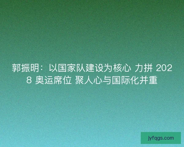 郭振明：以国家队建设为核心 力拼 2028 奥运席位 聚人心与国际化并重