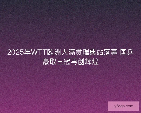 2025年WTT欧洲大满贯瑞典站落幕 国乒豪取三冠再创辉煌