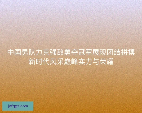 中国男队力克强敌勇夺冠军展现团结拼搏新时代风采巅峰实力与荣耀