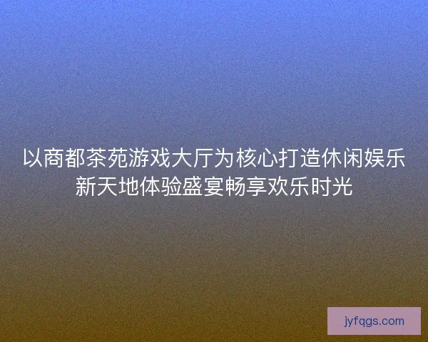 以商都茶苑游戏大厅为核心打造休闲娱乐新天地体验盛宴畅享欢乐时光
