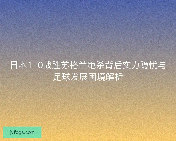 日本1-0战胜苏格兰绝杀背后实力隐忧与足球发展困境解析