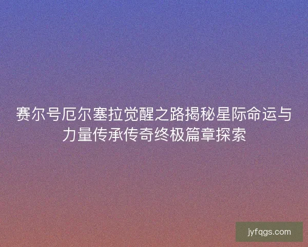 赛尔号厄尔塞拉觉醒之路揭秘星际命运与力量传承传奇终极篇章探索
