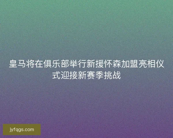 皇马将在俱乐部举行新援怀森加盟亮相仪式迎接新赛季挑战