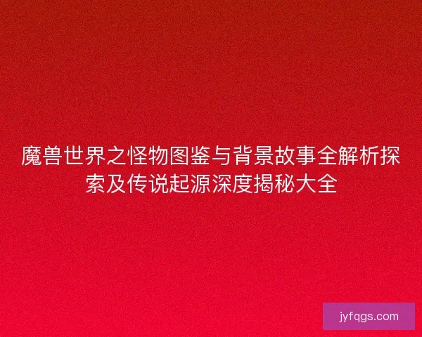 魔兽世界之怪物图鉴与背景故事全解析探索及传说起源深度揭秘大全