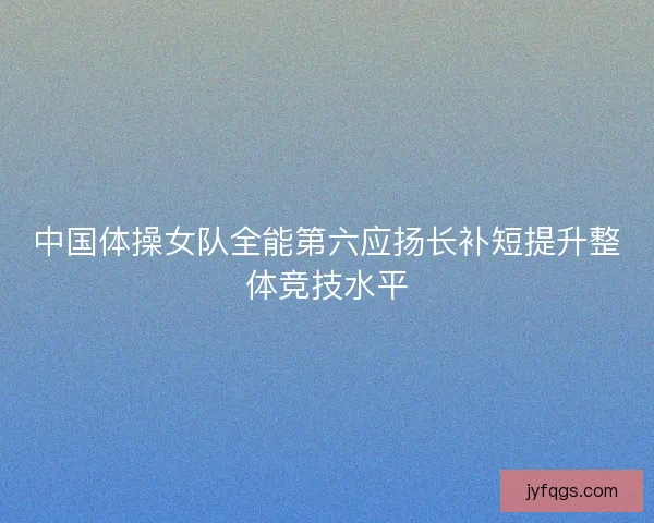 中国体操女队全能第六应扬长补短提升整体竞技水平