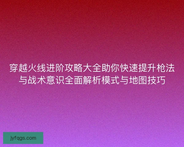 穿越火线进阶攻略大全助你快速提升枪法与战术意识全面解析模式与地图技巧