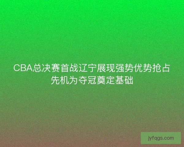 CBA总决赛首战辽宁展现强势优势抢占先机为夺冠奠定基础