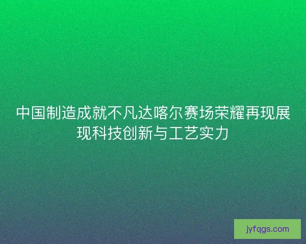 中国制造成就不凡达喀尔赛场荣耀再现展现科技创新与工艺实力