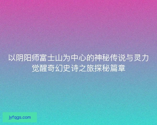 以阴阳师富士山为中心的神秘传说与灵力觉醒奇幻史诗之旅探秘篇章