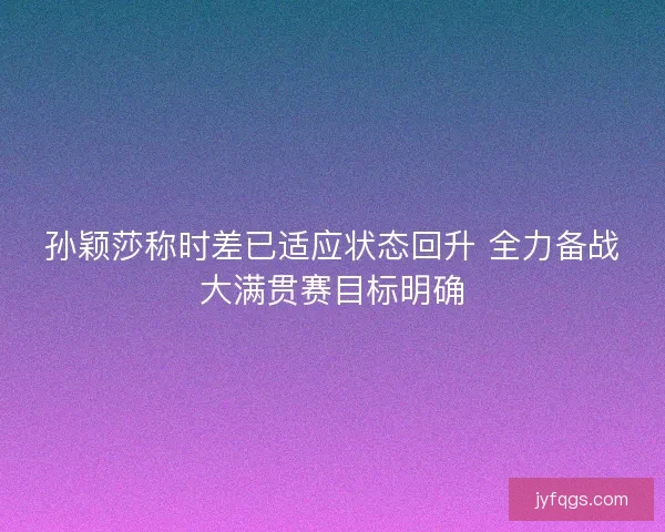 孙颖莎称时差已适应状态回升 全力备战大满贯赛目标明确