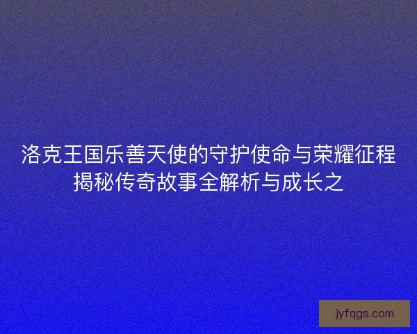 洛克王国乐善天使的守护使命与荣耀征程揭秘传奇故事全解析与成长之