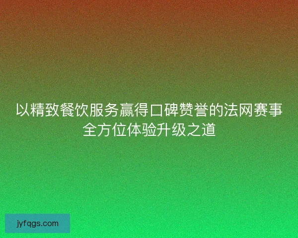 以精致餐饮服务赢得口碑赞誉的法网赛事全方位体验升级之道