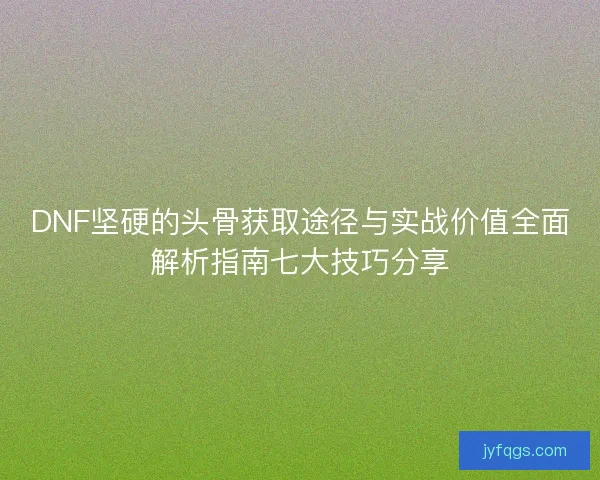 DNF坚硬的头骨获取途径与实战价值全面解析指南七大技巧分享