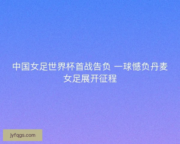 中国女足世界杯首战告负 一球憾负丹麦女足展开征程