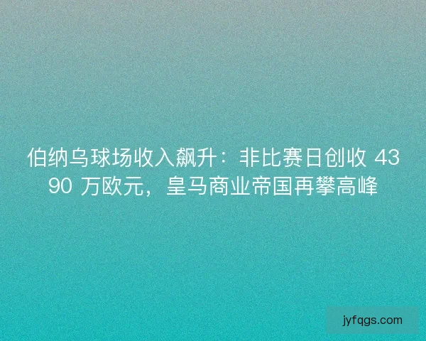 伯纳乌球场收入飙升：非比赛日创收 4390 万欧元，皇马商业帝国再攀高峰