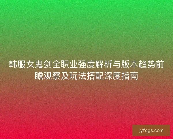 韩服女鬼剑全职业强度解析与版本趋势前瞻观察及玩法搭配深度指南