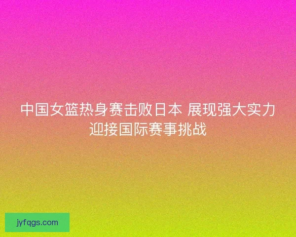 中国女篮热身赛击败日本 展现强大实力迎接国际赛事挑战