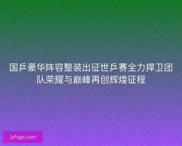 国乒豪华阵容整装出征世乒赛全力捍卫团队荣耀与巅峰再创辉煌征程
