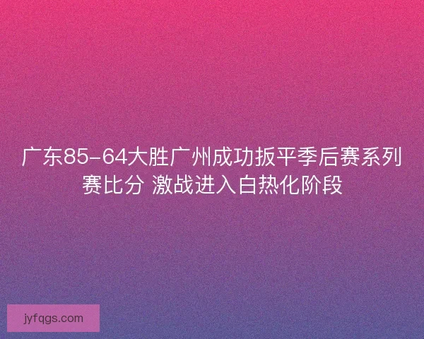 广东85-64大胜广州成功扳平季后赛系列赛比分 激战进入白热化阶段
