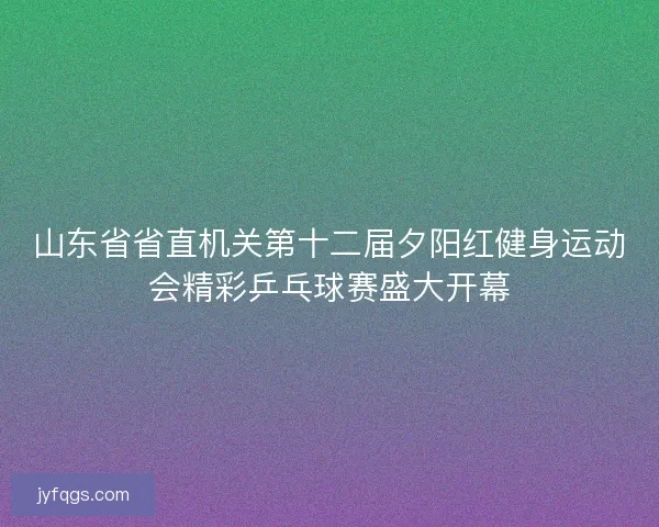 山东省省直机关第十二届夕阳红健身运动会精彩乒乓球赛盛大开幕